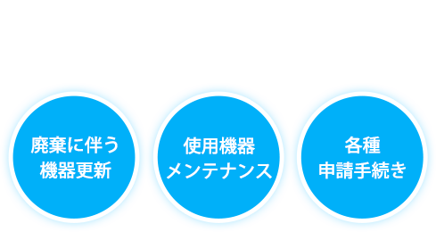 面倒な申請、機器の更新・メンテナンスまでまるごとサポート「廃棄に伴う機器更新」「使用機器メンテナンス」「各種申請手続き」全方位型のPCBソリューション