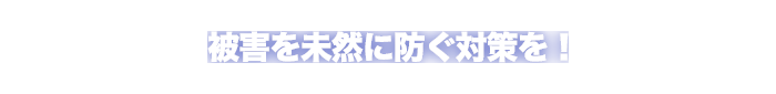 被害を未然に防ぐ対策を！